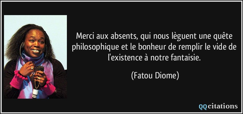 Merci aux absents, qui nous lèguent une quête philosophique et le bonheur de remplir le vide de l'existence à notre fantaisie.  - Fatou Diome