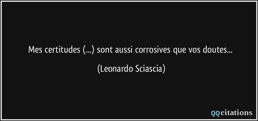 Mes certitudes (...) sont aussi corrosives que vos doutes...  - Leonardo Sciascia
