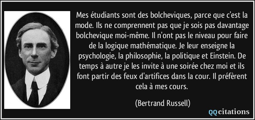 Mes étudiants sont des bolcheviques, parce que c'est la mode. Ils ne comprennent pas que je sois pas davantage bolchevique moi-même. Il n'ont pas le niveau pour faire de la logique mathématique. Je leur enseigne la psychologie, la philosophie, la politique et Einstein. De temps à autre je les invite à une soirée chez moi et ils font partir des feux d'artifices dans la cour. Il préfèrent cela à mes cours.  - Bertrand Russell