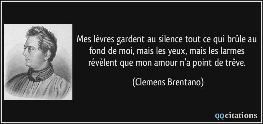 Mes lèvres gardent au silence tout ce qui brûle au fond de moi, mais les yeux, mais les larmes révèlent que mon amour n'a point de trêve.  - Clemens Brentano