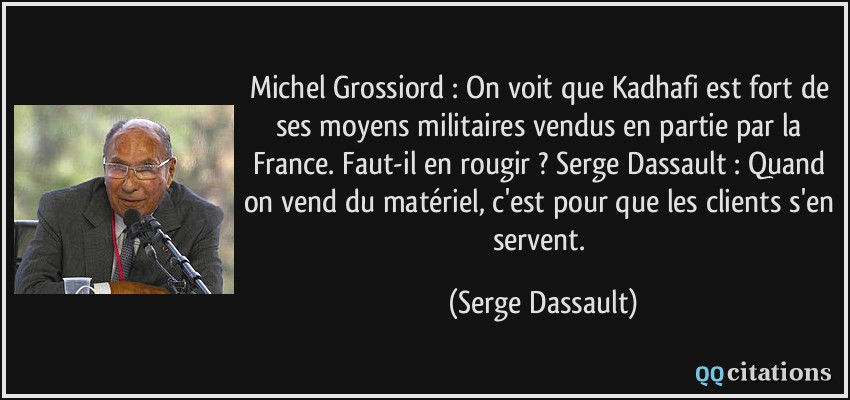 Michel Grossiord : On voit que Kadhafi est fort de ses moyens militaires vendus en partie par la France. Faut-il en rougir ? Serge Dassault : Quand on vend du matériel, c'est pour que les clients s'en servent.  - Serge Dassault