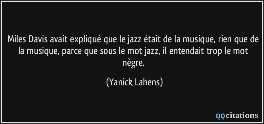Miles Davis avait expliqué que le jazz était de la musique, rien que de la musique, parce que sous le mot jazz, il entendait trop le mot nègre.  - Yanick Lahens