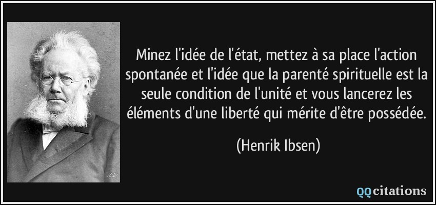 Minez l'idée de l'état, mettez à sa place l'action spontanée et l'idée que la parenté spirituelle est la seule condition de l'unité et vous lancerez les éléments d'une liberté qui mérite d'être possédée.  - Henrik Ibsen