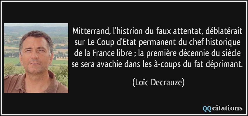 Mitterrand, l'histrion du faux attentat, déblatérait sur Le Coup d'Etat permanent du chef historique de la France libre ; la première décennie du siècle se sera avachie dans les à-coups du fat déprimant.  - Loïc Decrauze