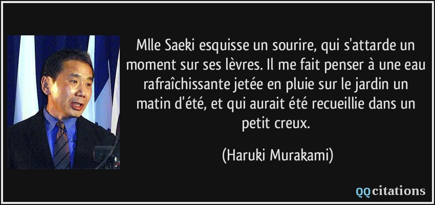 Mlle Saeki esquisse un sourire, qui s'attarde un moment sur ses lèvres. Il me fait penser à une eau rafraîchissante jetée en pluie sur le jardin un matin d'été, et qui aurait été recueillie dans un petit creux.  - Haruki Murakami