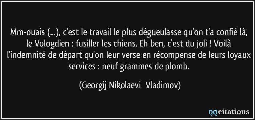 Mm-ouais (...), c'est le travail le plus dégueulasse qu'on t'a confié là, le Vologdien : fusiller les chiens. Eh ben, c'est du joli ! Voilà l'indemnité de départ qu'on leur verse en récompense de leurs loyaux services : neuf grammes de plomb.  - Georgij Nikolaevič Vladimov