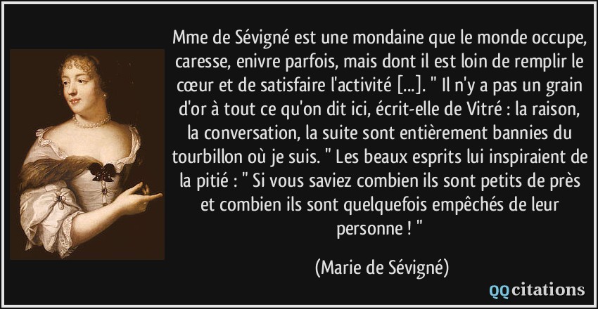 Mme de Sévigné est une mondaine que le monde occupe, caresse, enivre parfois, mais dont il est loin de remplir le cœur et de satisfaire l'activité [...]. 