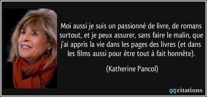 Moi aussi je suis un passionné de livre, de romans surtout, et je peux assurer, sans faire le malin, que j'ai appris la vie dans les pages des livres (et dans les films aussi pour être tout à fait honnête).  - Katherine Pancol