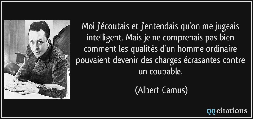 Moi j'écoutais et j'entendais qu'on me jugeais intelligent. Mais je ne comprenais pas bien comment les qualités d'un homme ordinaire pouvaient devenir des charges écrasantes contre un coupable.  - Albert Camus