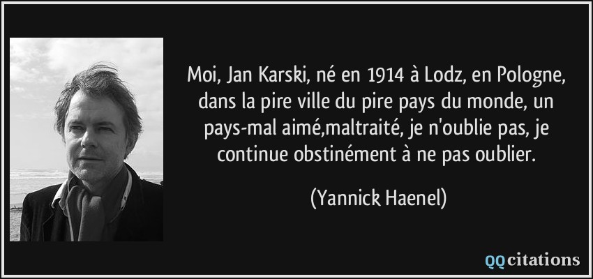 Moi, Jan Karski, né en 1914 à Lodz, en Pologne, dans la pire ville du pire pays du monde, un pays-mal aimé,maltraité, je n'oublie pas, je continue obstinément à ne pas oublier.  - Yannick Haenel