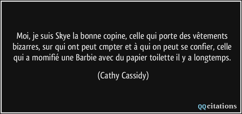 Moi, je suis Skye la bonne copine, celle qui porte des vêtements bizarres, sur qui ont peut cmpter et à qui on peut se confier, celle qui a momifié une Barbie avec du papier toilette il y a longtemps.  - Cathy Cassidy