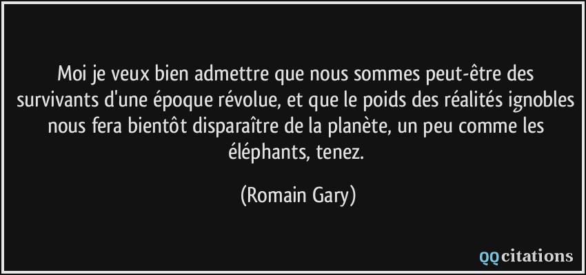 Moi je veux bien admettre que nous sommes peut-être des survivants d'une époque révolue, et que le poids des réalités ignobles nous fera bientôt disparaître de la planète, un peu comme les éléphants, tenez.  - Romain Gary