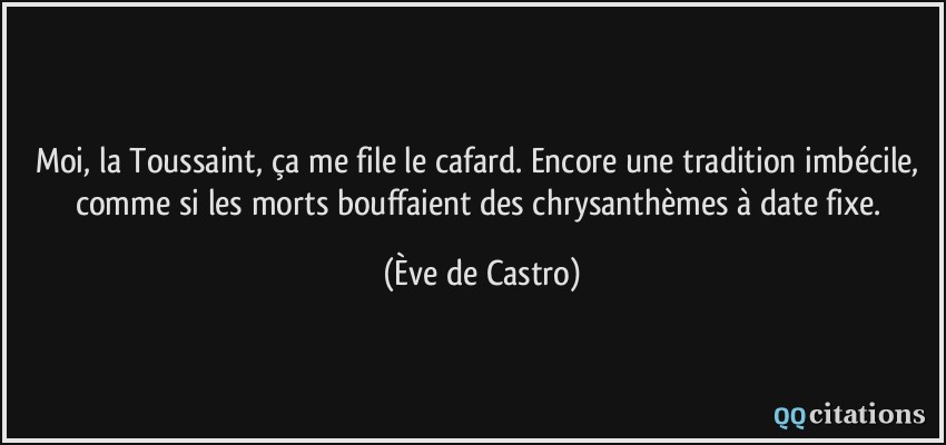 Moi, la Toussaint, ça me file le cafard. Encore une tradition imbécile, comme si les morts bouffaient des chrysanthèmes à date fixe.  - Ève de Castro