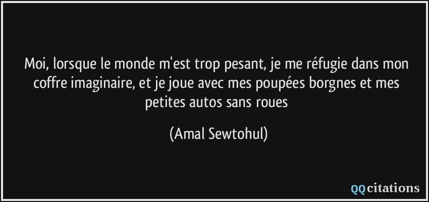 Moi, lorsque le monde m'est trop pesant, je me réfugie dans mon coffre imaginaire, et je joue avec mes poupées borgnes et mes petites autos sans roues  - Amal Sewtohul