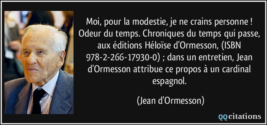 Moi, pour la modestie, je ne crains personne !  Odeur du temps. Chroniques du temps qui passe, aux éditions Héloïse d'Ormesson, (ISBN 978-2-266-17930-0) ; dans un entretien, Jean d'Ormesson attribue ce propos à un cardinal espagnol.  - Jean d'Ormesson