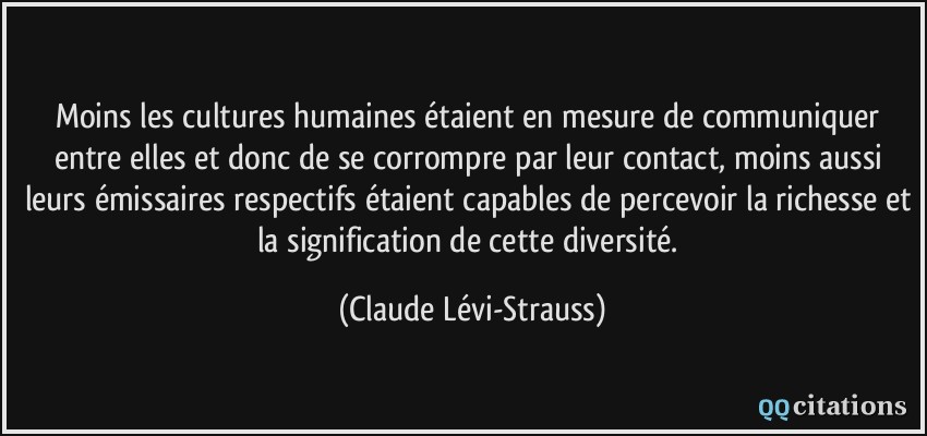 Moins les cultures humaines étaient en mesure de communiquer entre elles et donc de se corrompre par leur contact, moins aussi leurs émissaires respectifs étaient capables de percevoir la richesse et la signification de cette diversité.  - Claude Lévi-Strauss