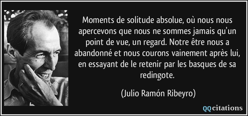 Moments de solitude absolue, où nous nous apercevons que nous ne sommes jamais qu'un point de vue, un regard. Notre être nous a abandonné et nous courons vainement après lui, en essayant de le retenir par les basques de sa redingote.  - Julio Ramón Ribeyro