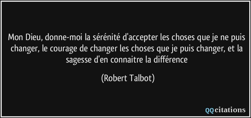 Mon Dieu, donne-moi la sérénité d'accepter les choses que je ne puis changer, le courage de changer les choses que je puis changer, et la sagesse d'en connaitre la différence  - Robert Talbot