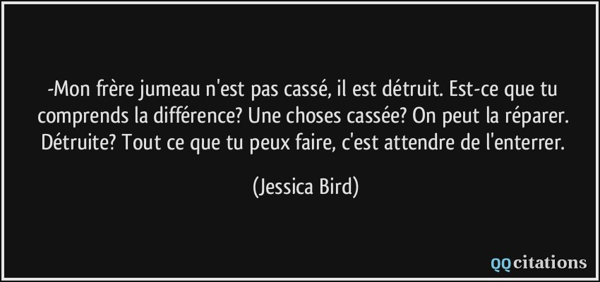 -Mon frère jumeau n'est pas cassé, il est détruit. Est-ce que tu comprends la différence? Une choses cassée? On peut la réparer. Détruite? Tout ce que tu peux faire, c'est attendre de l'enterrer.  - Jessica Bird