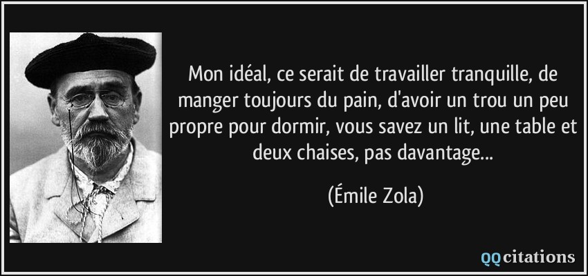 Mon idéal, ce serait de travailler tranquille, de manger toujours du pain, d'avoir un trou un peu propre pour dormir, vous savez un lit, une table et deux chaises, pas davantage...  - Émile Zola