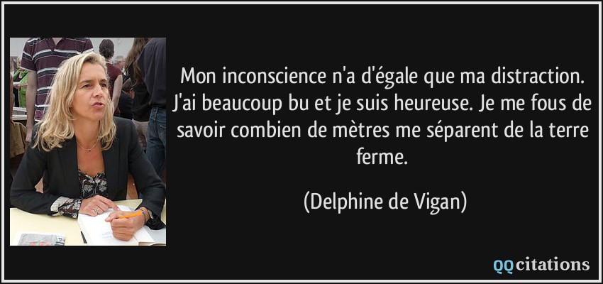 Mon inconscience n'a d'égale que ma distraction. J'ai beaucoup bu et je suis heureuse. Je me fous de savoir combien de mètres me séparent de la terre ferme.  - Delphine de Vigan