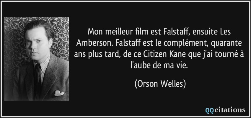 Mon meilleur film est Falstaff, ensuite Les Amberson. Falstaff est le complément, quarante ans plus tard, de ce Citizen Kane que j'ai tourné à l'aube de ma vie.  - Orson Welles