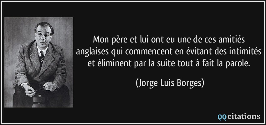 Mon père et lui ont eu une de ces amitiés anglaises qui commencent en évitant des intimités et éliminent par la suite tout à fait la parole.  - Jorge Luis Borges