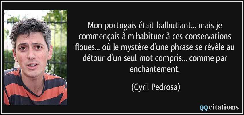 Mon portugais était balbutiant... mais je commençais à m'habituer à ces conservations floues... où le mystère d'une phrase se révèle au détour d'un seul mot compris... comme par enchantement.  - Cyril Pedrosa