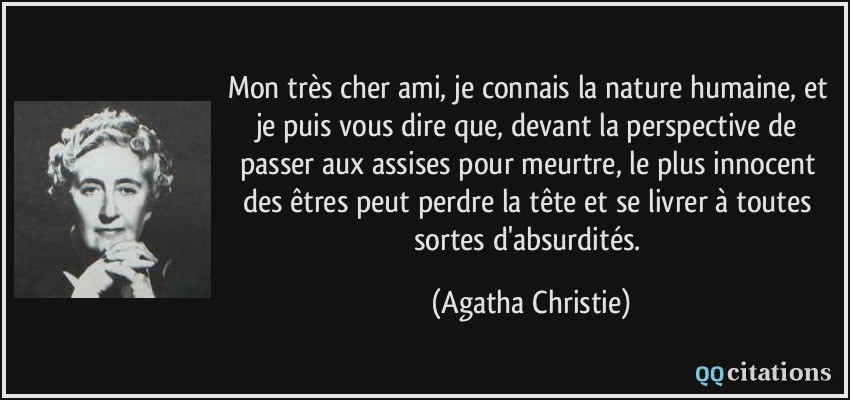 Mon très cher ami, je connais la nature humaine, et je puis vous dire que, devant la perspective de passer aux assises pour meurtre, le plus innocent des êtres peut perdre la tête et se livrer à toutes sortes d'absurdités.  - Agatha Christie
