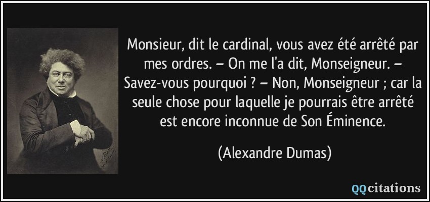 Monsieur, dit le cardinal, vous avez été arrêté par mes ordres. – On me l'a dit, Monseigneur. – Savez-vous pourquoi ? – Non, Monseigneur ; car la seule chose pour laquelle je pourrais être arrêté est encore inconnue de Son Éminence.  - Alexandre Dumas