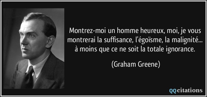 Montrez-moi un homme heureux, moi, je vous montrerai la suffisance, l'égoïsme, la malignité... à moins que ce ne soit la totale ignorance.  - Graham Greene