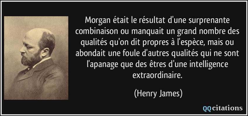 Morgan était le résultat d'une surprenante combinaison ou manquait un grand nombre des qualités qu'on dit propres à l'espèce, mais ou abondait une foule d'autres qualités qui ne sont l'apanage que des êtres d'une intelligence extraordinaire.  - Henry James