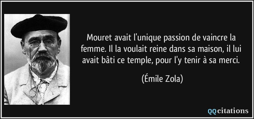 Mouret avait l'unique passion de vaincre la femme. Il la voulait reine dans sa maison, il lui avait bâti ce temple, pour l'y tenir à sa merci.  - Émile Zola