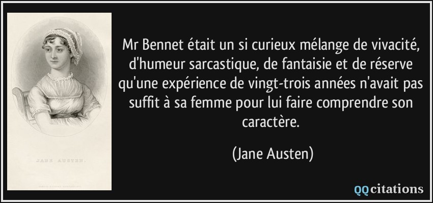 Mr Bennet était un si curieux mélange de vivacité, d'humeur sarcastique, de fantaisie et de réserve qu'une expérience de vingt-trois années n'avait pas suffit à sa femme pour lui faire comprendre son caractère.  - Jane Austen