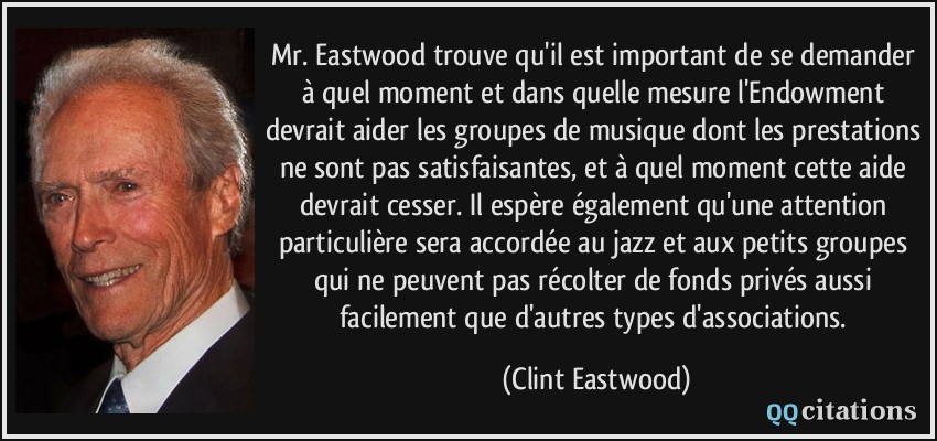 Mr. Eastwood trouve qu'il est important de se demander à quel moment et dans quelle mesure l'Endowment devrait aider les groupes de musique dont les prestations ne sont pas satisfaisantes, et à quel moment cette aide devrait cesser. Il espère également qu'une attention particulière sera accordée au jazz et aux petits groupes qui ne peuvent pas récolter de fonds privés aussi facilement que d'autres types d'associations.  - Clint Eastwood