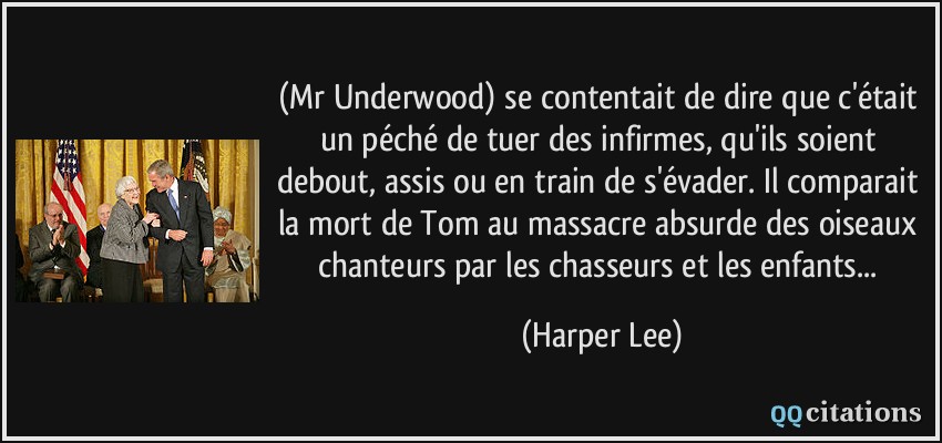 (Mr Underwood) se contentait de dire que c'était un péché de tuer des infirmes, qu'ils soient debout, assis ou en train de s'évader. Il comparait la mort de Tom au massacre absurde des oiseaux chanteurs par les chasseurs et les enfants...  - Harper Lee