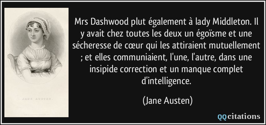 Mrs Dashwood plut également à lady Middleton. Il y avait chez toutes les deux un égoïsme et une sécheresse de cœur qui les attiraient mutuellement ; et elles communiaient, l'une, l'autre, dans une insipide correction et un manque complet d'intelligence.  - Jane Austen