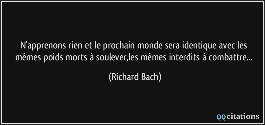 N'apprenons rien et le prochain monde sera identique avec les mêmes poids morts à soulever,les mêmes interdits à combattre...  - Richard Bach