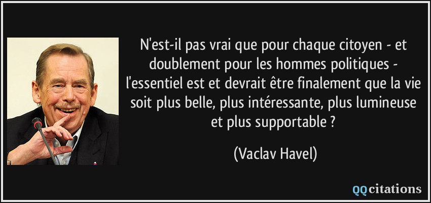 N'est-il pas vrai que pour chaque citoyen - et doublement pour les hommes politiques - l'essentiel est et devrait être finalement que la vie soit plus belle, plus intéressante, plus lumineuse et plus supportable ?  - Vaclav Havel