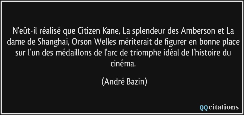 N'eût-il réalisé que Citizen Kane, La splendeur des Amberson et La dame de Shanghai, Orson Welles mériterait de figurer en bonne place sur l'un des médaillons de l'arc de triomphe idéal de l'histoire du cinéma.  - André Bazin
