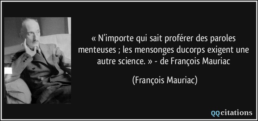 « N'importe qui sait proférer des paroles menteuses ; les mensonges ducorps exigent une autre science. » - de François Mauriac  - François Mauriac