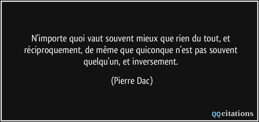 N'importe quoi vaut souvent mieux que rien du tout, et réciproquement, de même que quiconque n'est pas souvent quelqu'un, et inversement.  - Pierre Dac