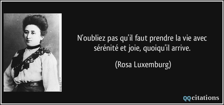 N'oubliez pas qu'il faut prendre la vie avec sérénité et joie, quoiqu'il arrive.  - Rosa Luxemburg