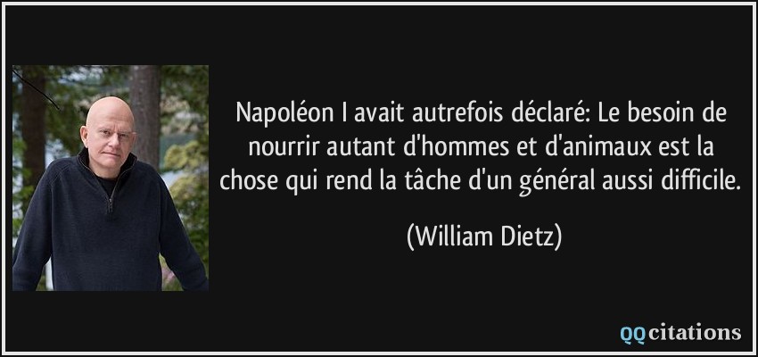 Napoléon I avait autrefois déclaré: Le besoin de nourrir autant d'hommes et d'animaux est la chose qui rend la tâche d'un général aussi difficile.  - William Dietz