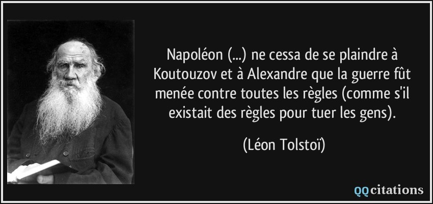 Napoléon (...) ne cessa de se plaindre à Koutouzov et à Alexandre que la guerre fût menée contre toutes les règles (comme s'il existait des règles pour tuer les gens).  - Léon Tolstoï