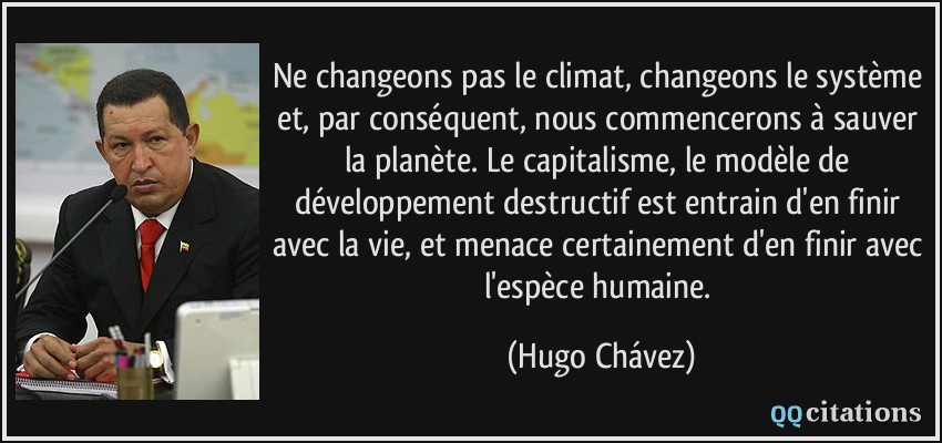Ne changeons pas le climat, changeons le système et, par conséquent, nous commencerons à sauver la planète. Le capitalisme, le modèle de développement destructif est entrain d'en finir avec la vie, et menace certainement d'en finir avec l'espèce humaine.  - Hugo Chávez