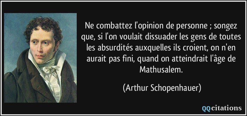 Ne combattez l'opinion de personne ; songez que, si l'on voulait dissuader les gens de toutes les absurdités auxquelles ils croient, on n'en aurait pas fini, quand on atteindrait l'âge de Mathusalem.  - Arthur Schopenhauer