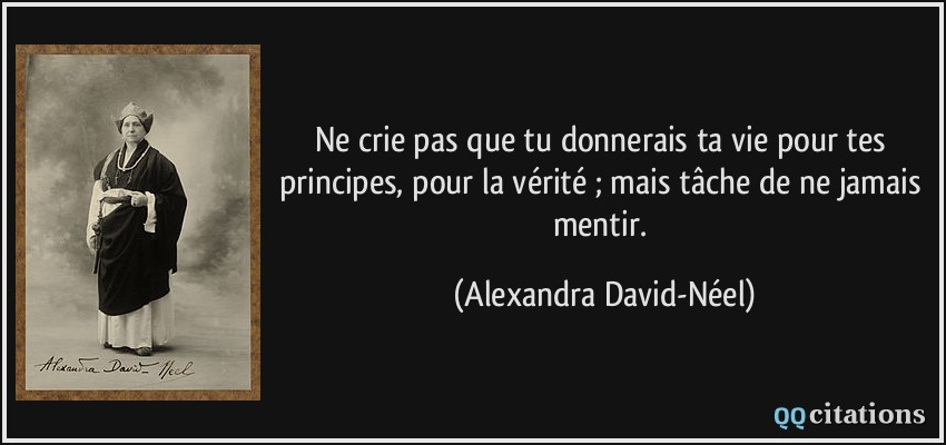 Ne crie pas que tu donnerais ta vie pour tes principes, pour la vérité ; mais tâche de ne jamais mentir.  - Alexandra David-Néel