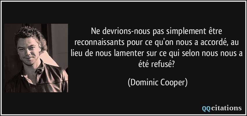 Ne devrions-nous pas simplement être reconnaissants pour ce qu'on nous a accordé, au lieu de nous lamenter sur ce qui selon nous nous a été refusé?  - Dominic Cooper