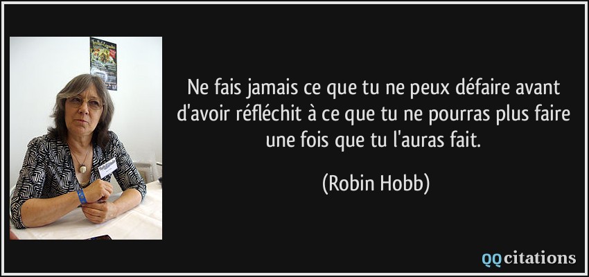Ne fais jamais ce que tu ne peux défaire avant d'avoir réfléchit à ce que tu ne pourras plus faire une fois que tu l'auras fait.  - Robin Hobb